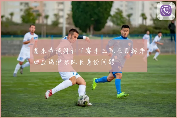 基米希谈拜仁下赛季三冠王目标并回应诺伊尔队长身份问题