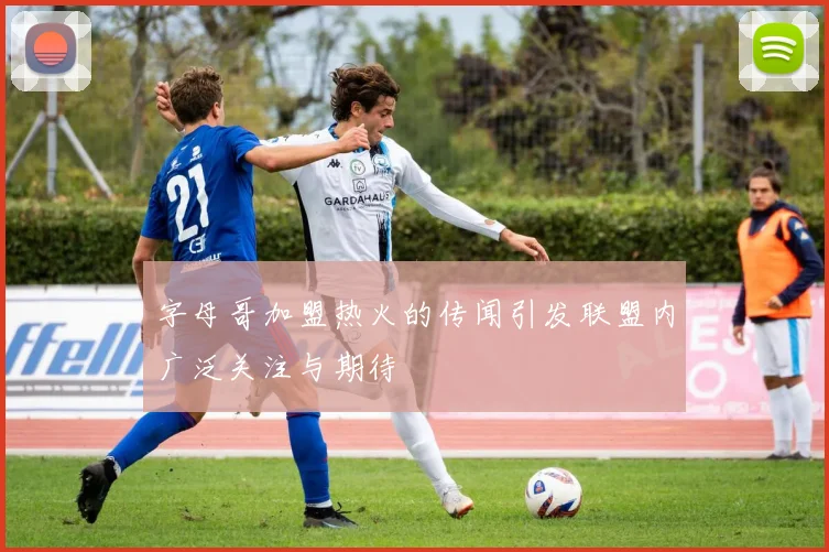 字母哥加盟热火的传闻引发联盟内广泛关注与期待