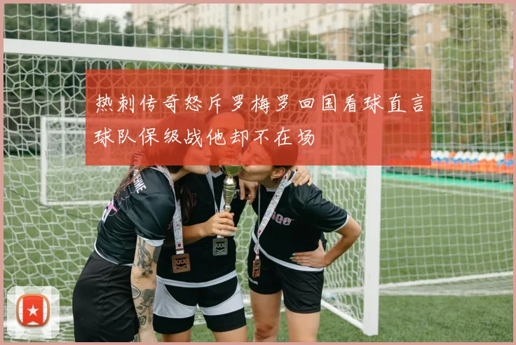 热刺传奇怒斥罗梅罗回国看球直言球队保级战他却不在场