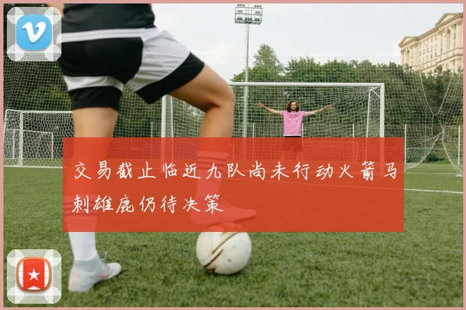 交易截止临近九队尚未行动火箭马刺雄鹿仍待决策