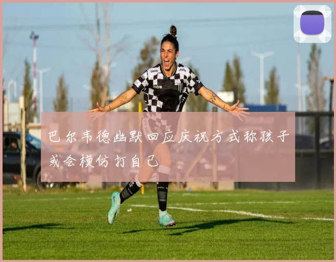 巴尔韦德幽默回应庆祝方式称孩子或会模仿打自己