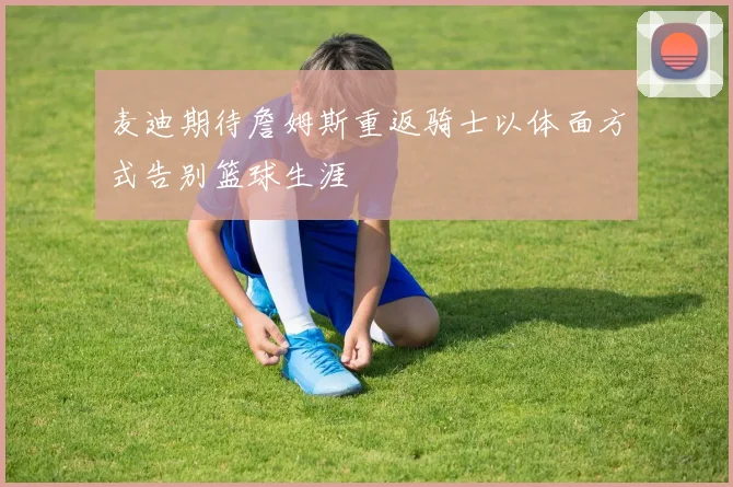 麦迪期待詹姆斯重返骑士以体面方式告别篮球生涯