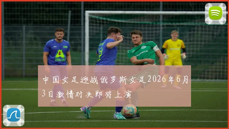 中国女足迎战俄罗斯女足2026年6月3日激情对决即将上演
