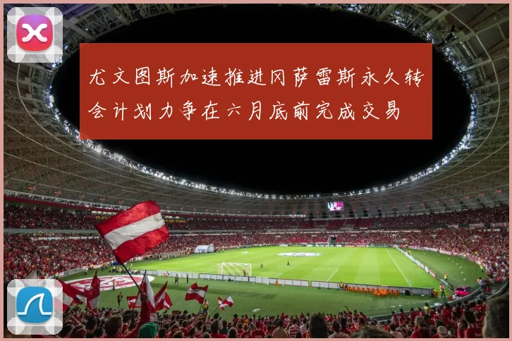 尤文图斯加速推进冈萨雷斯永久转会计划力争在六月底前完成交易