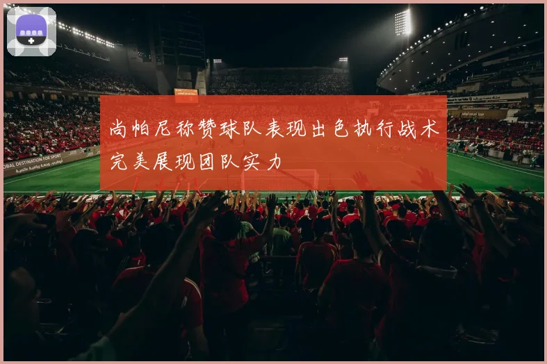 尚帕尼称赞球队表现出色执行战术完美展现团队实力