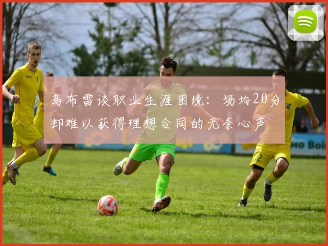 乌布雷谈职业生涯困境：场均20分却难以获得理想合同的无奈心声