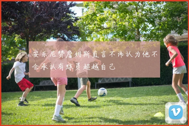 安东尼赞詹姆斯直言不讳认为他不会承认有球员超越自己