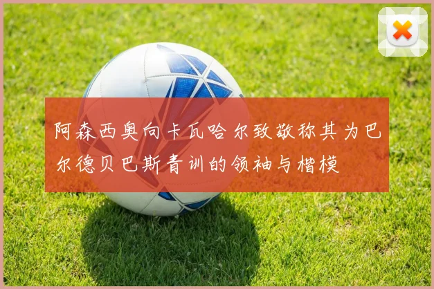 阿森西奥向卡瓦哈尔致敬称其为巴尔德贝巴斯青训的领袖与楷模