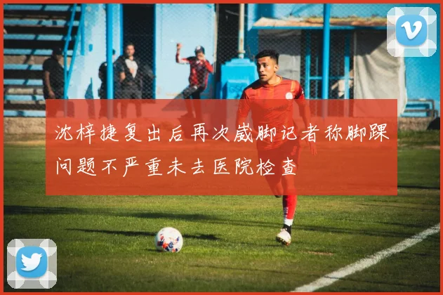 沈梓捷复出后再次崴脚记者称脚踝问题不严重未去医院检查