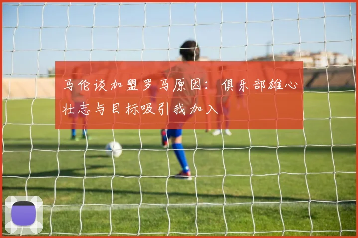 马伦谈加盟罗马原因：俱乐部雄心壮志与目标吸引我加入