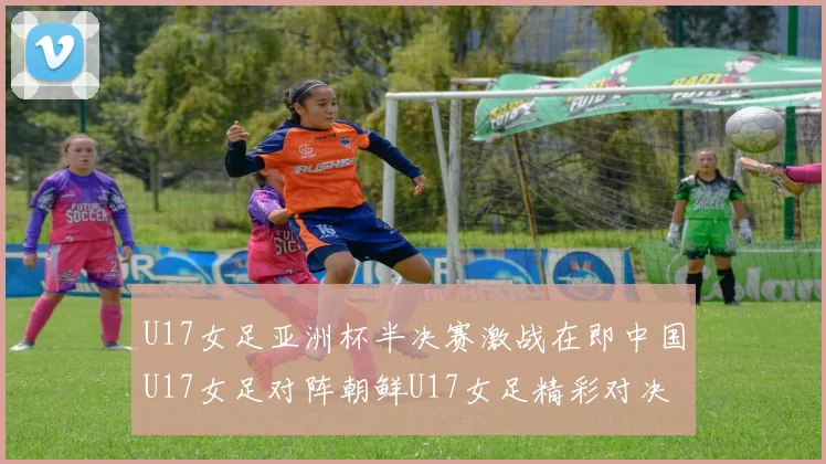 U17女足亚洲杯半决赛激战在即中国U17女足对阵朝鲜U17女足精彩对决即将开启
