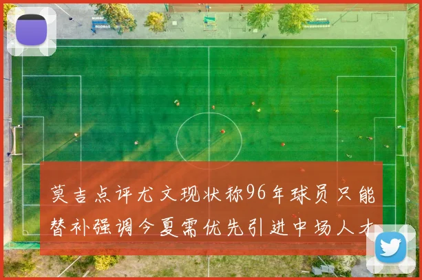 莫吉点评尤文现状称96年球员只能替补强调今夏需优先引进中场人才