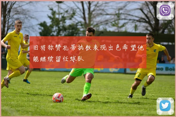 旧将称赞孔蒂执教表现出色希望他能继续留任球队