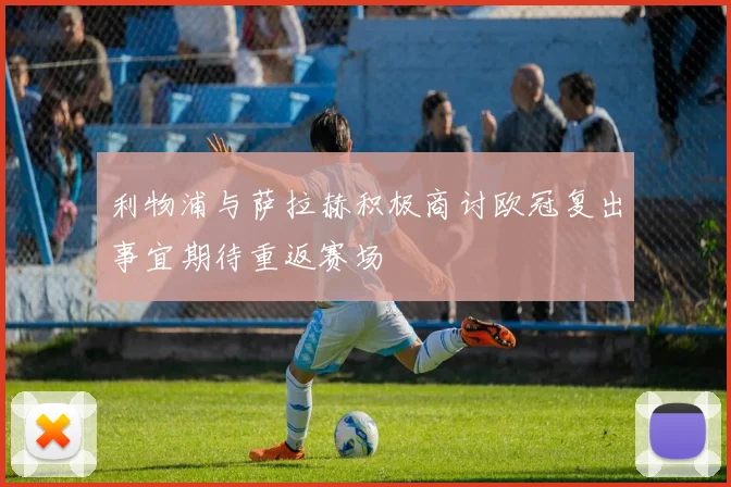 利物浦与萨拉赫积极商讨欧冠复出事宜期待重返赛场